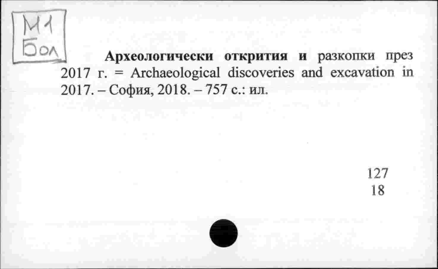 ﻿4*1
Зол
Археологически открития и разкопки през
2017 г. = Archaeological discoveries and excavation in
2017. - София, 2018. - 757 с.: ил.
127
18